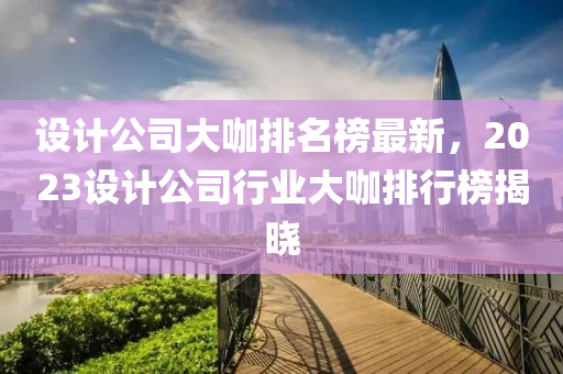 設(shè)計公司大咖排名榜最新，2023設(shè)計公司行業(yè)大咖排行榜揭曉