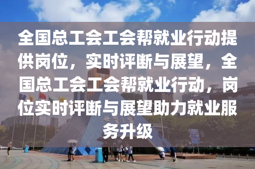 全國總工會工會幫就業(yè)行動提供崗位，實時評斷與展望，全國總工會工會幫就業(yè)行動，崗位實時評斷與展望助力就業(yè)服務(wù)升級