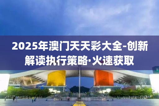 2025年澳門天天彩大全-創(chuàng)新解讀執(zhí)行策略·火速獲取