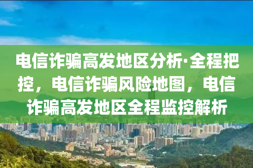 電信詐騙高發(fā)地區(qū)分析·全程把控，電信詐騙風(fēng)險地圖，電信詐騙高發(fā)地區(qū)全程監(jiān)控解析