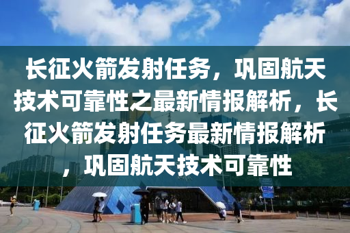 長(zhǎng)征火箭發(fā)射任務(wù)，鞏固航天技術(shù)可靠性之最新情報(bào)解析，長(zhǎng)征火箭發(fā)射任務(wù)最新情報(bào)解析，鞏固航天技術(shù)可靠性