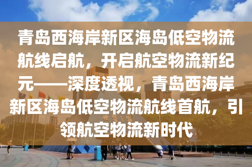 青島西海岸新區(qū)海島低空物流航線啟航，開啟航空物流新紀元——深度透視，青島西海岸新區(qū)海島低空物流航線首航，引領航空物流新時代