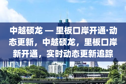 中越碩龍 — 里板口岸開通·動態(tài)更新，中越碩龍，里板口岸新開通，實時動態(tài)更新追蹤
