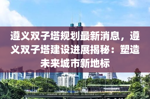 遵義雙子塔規(guī)劃最新消息，遵義雙子塔建設(shè)進(jìn)展揭秘：塑造未來(lái)城市新地標(biāo)