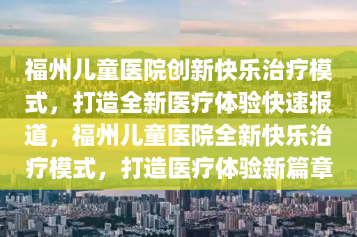 福州兒童醫(yī)院創(chuàng)新快樂(lè)治療模式，打造全新醫(yī)療體驗(yàn)快速報(bào)道，福州兒童醫(yī)院全新快樂(lè)治療模式，打造醫(yī)療體驗(yàn)新篇章