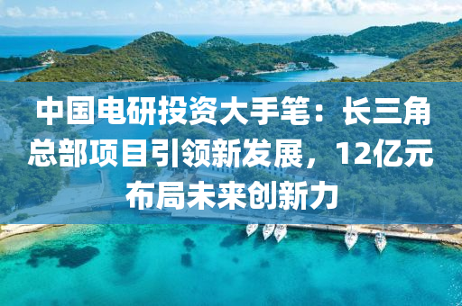 中國(guó)電研投資大手筆：長(zhǎng)三角總部項(xiàng)目引領(lǐng)新發(fā)展，12億元布局未來(lái)創(chuàng)新力