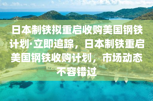 日本制鐵擬重啟收購美國鋼鐵計劃·立即追蹤，日本制鐵重啟美國鋼鐵收購計劃，市場動態(tài)不容錯過