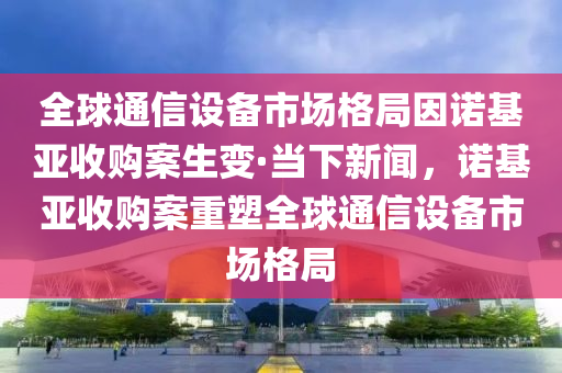 全球通信設(shè)備市場(chǎng)格局因諾基亞收購案生變·當(dāng)下新聞，諾基亞收購案重塑全球通信設(shè)備市場(chǎng)格局