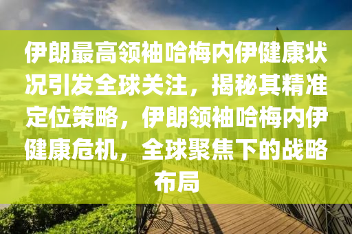 伊朗最高領袖哈梅內(nèi)伊健康狀況引發(fā)全球關注，揭秘其精準定位策略，伊朗領袖哈梅內(nèi)伊健康危機，全球聚焦下的戰(zhàn)略布局