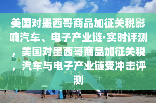 美國對墨西哥商品加征關(guān)稅影響汽車、電子產(chǎn)業(yè)鏈·實時評測，美國對墨西哥商品加征關(guān)稅，汽車與電子產(chǎn)業(yè)鏈受沖擊評測