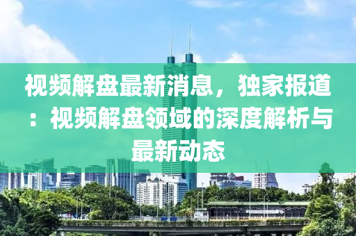 視頻解盤最新消息，獨家報道：視頻解盤領(lǐng)域的深度解析與最新動態(tài)