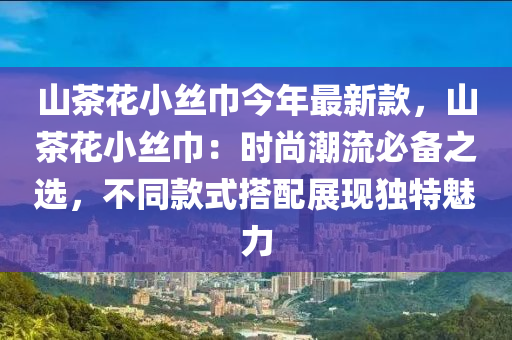 山茶花小絲巾今年最新款，山茶花小絲巾：時(shí)尚潮流必備之選，不同款式搭配展現(xiàn)獨(dú)特魅力