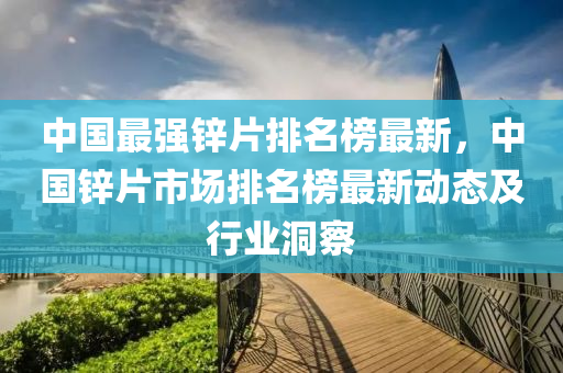 中國最強鋅片排名榜最新，中國鋅片市場排名榜最新動態(tài)及行業(yè)洞察