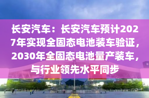 長安汽車：長安汽車預(yù)計2027年實現(xiàn)全固態(tài)電池裝車驗證，2030年全固態(tài)電池量產(chǎn)裝車，與行業(yè)領(lǐng)先水平同步