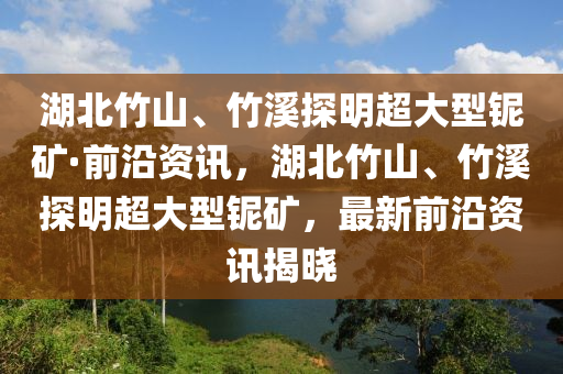 湖北竹山、竹溪探明超大型鈮礦·前沿資訊，湖北竹山、竹溪探明超大型鈮礦，最新前沿資訊揭曉