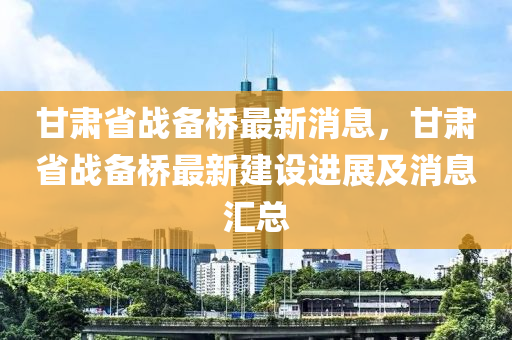 甘肅省戰(zhàn)備橋最新消息，甘肅省戰(zhàn)備橋最新建設(shè)進(jìn)展及消息匯總