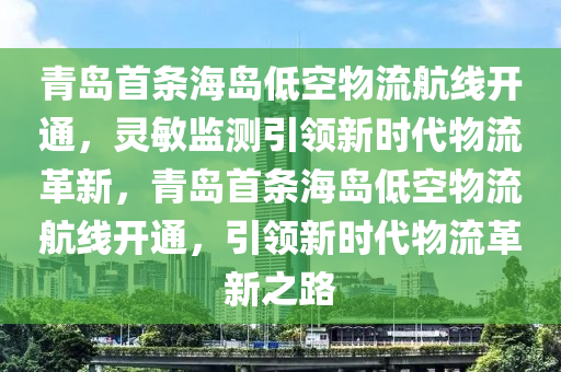 青島首條海島低空物流航線開通，靈敏監(jiān)測引領(lǐng)新時代物流革新，青島首條海島低空物流航線開通，引領(lǐng)新時代物流革新之路