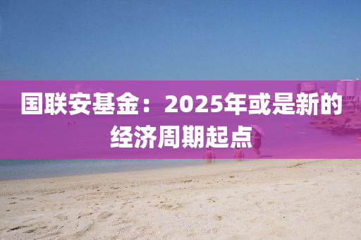 國(guó)聯(lián)安基金：2025年或是新的經(jīng)濟(jì)周期起點(diǎn)