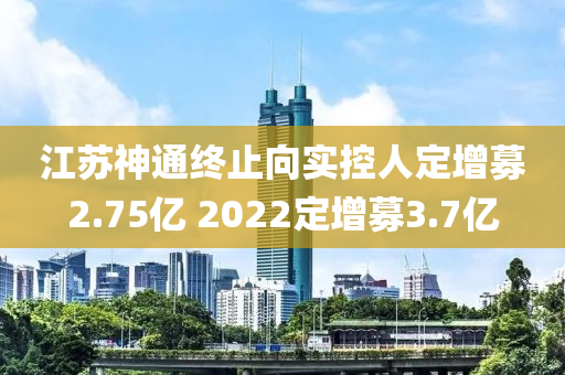 江蘇神通終止向?qū)嵖厝硕ㄔ瞿?.75億 2022定增募3.7億