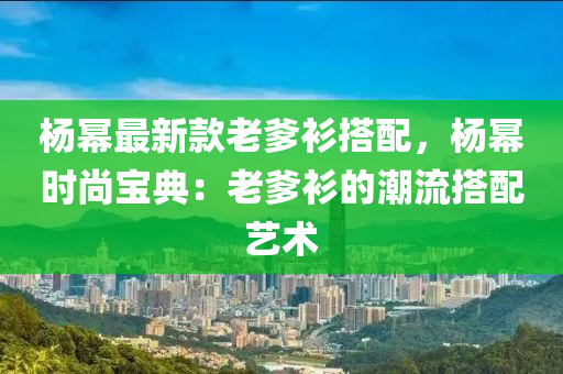 楊冪最新款老爹衫搭配，楊冪時尚寶典：老爹衫的潮流搭配藝術(shù)