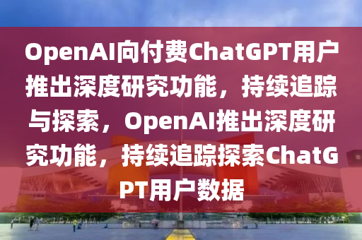 OpenAI向付費(fèi)ChatGPT用戶推出深度研究功能，持續(xù)追蹤與探索，OpenAI推出深度研究功能，持續(xù)追蹤探索ChatGPT用戶數(shù)據(jù)