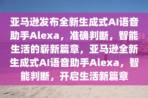 亞馬遜發(fā)布全新生成式AI語(yǔ)音助手Alexa，準(zhǔn)確判斷，智能生活的嶄新篇章，亞馬遜全新生成式AI語(yǔ)音助手Alexa，智能判斷，開(kāi)啟生活新篇章