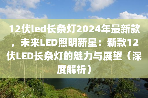 12伏led長(zhǎng)條燈2024年最新款，未來(lái)LED照明新星：新款12伏LED長(zhǎng)條燈的魅力與展望（深度解析）