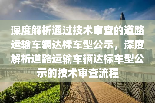 深度解析通過技術審查的道路運輸車輛達標車型公示，深度解析道路運輸車輛達標車型公示的技術審查流程