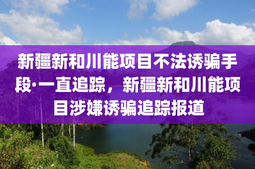 新疆新和川能項(xiàng)目不法誘騙手段·一直追蹤，新疆新和川能項(xiàng)目涉嫌誘騙追蹤報(bào)道