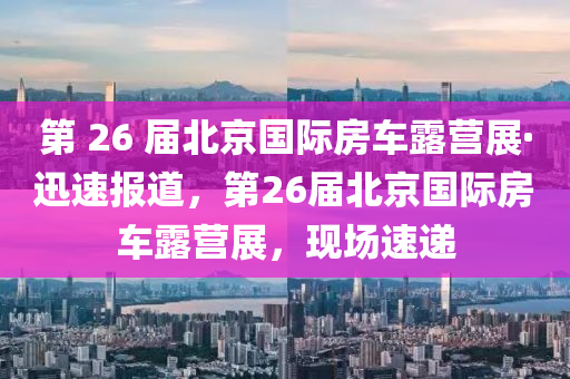 第 26 屆北京國(guó)際房車露營(yíng)展·迅速報(bào)道，第26屆北京國(guó)際房車露營(yíng)展，現(xiàn)場(chǎng)速遞