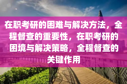 在職考研的困難與解決方法，全程督查的重要性，在職考研的困境與解決策略，全程督查的關(guān)鍵作用