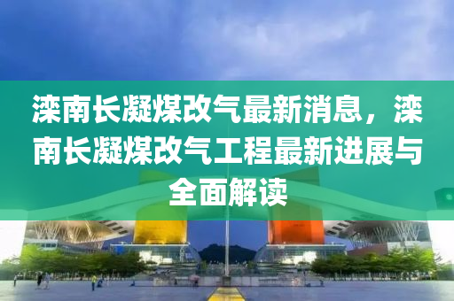 灤南長凝煤改氣最新消息，灤南長凝煤改氣工程最新進展與全面解讀