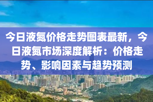 今日液氮價(jià)格走勢(shì)圖表最新，今日液氮市場(chǎng)深度解析：價(jià)格走勢(shì)、影響因素與趨勢(shì)預(yù)測(cè)