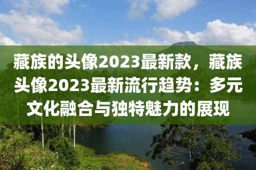 藏族的頭像2023最新款，藏族頭像2023最新流行趨勢(shì)：多元文化融合與獨(dú)特魅力的展現(xiàn)