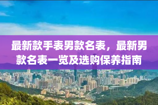 最新款手表男款名表，最新男款名表一覽及選購保養(yǎng)指南