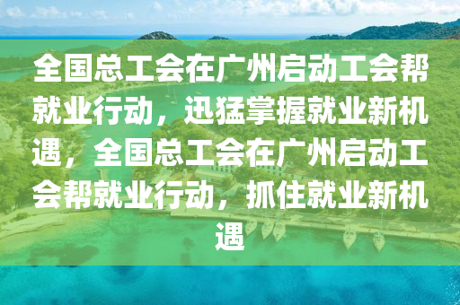 全國總工會在廣州啟動工會幫就業(yè)行動，迅猛掌握就業(yè)新機遇，全國總工會在廣州啟動工會幫就業(yè)行動，抓住就業(yè)新機遇