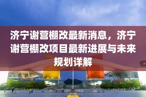 濟寧謝營棚改最新消息，濟寧謝營棚改項目最新進展與未來規(guī)劃詳解