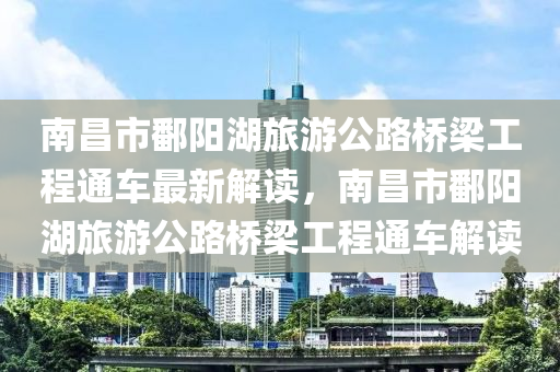 南昌市鄱陽湖旅游公路橋梁工程通車最新解讀，南昌市鄱陽湖旅游公路橋梁工程通車解讀