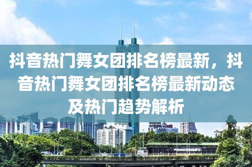 抖音熱門舞女團(tuán)排名榜最新，抖音熱門舞女團(tuán)排名榜最新動(dòng)態(tài)及熱門趨勢(shì)解析