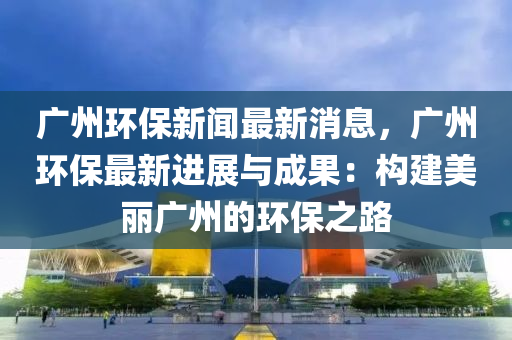 廣州環(huán)保新聞最新消息，廣州環(huán)保最新進(jìn)展與成果：構(gòu)建美麗廣州的環(huán)保之路