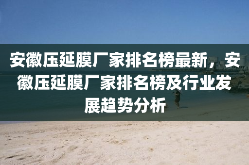 安徽壓延膜廠家排名榜最新，安徽壓延膜廠家排名榜及行業(yè)發(fā)展趨勢(shì)分析