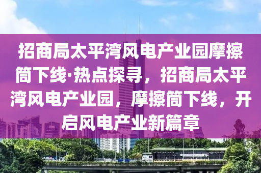 招商局太平灣風(fēng)電產(chǎn)業(yè)園摩擦筒下線·熱點(diǎn)探尋，招商局太平灣風(fēng)電產(chǎn)業(yè)園，摩擦筒下線，開啟風(fēng)電產(chǎn)業(yè)新篇章