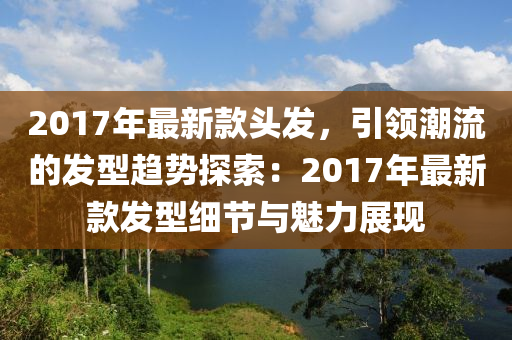 2017年最新款頭發(fā)，引領(lǐng)潮流的發(fā)型趨勢探索：2017年最新款發(fā)型細(xì)節(jié)與魅力展現(xiàn)