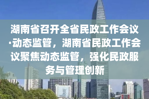 湖南省召開全省民政工作會議·動態(tài)監(jiān)管，湖南省民政工作會議聚焦動態(tài)監(jiān)管，強化民政服務與管理創(chuàng)新