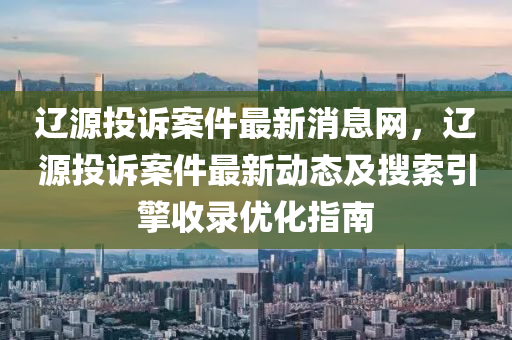 遼源投訴案件最新消息網(wǎng)，遼源投訴案件最新動態(tài)及搜索引擎收錄優(yōu)化指南