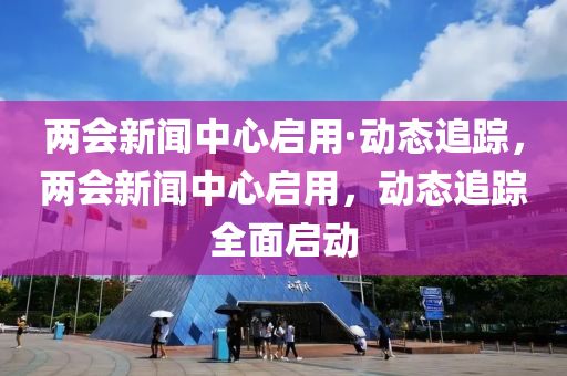 兩會新聞中心啟用·動態(tài)追蹤，兩會新聞中心啟用，動態(tài)追蹤全面啟動