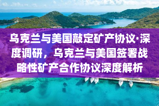 烏克蘭與美國敲定礦產協(xié)議·深度調研，烏克蘭與美國簽署戰(zhàn)略性礦產合作協(xié)議深度解析