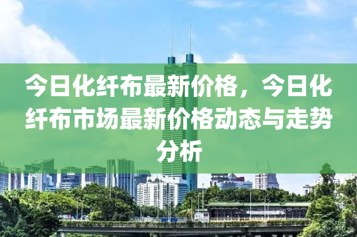 今日化纖布最新價(jià)格，今日化纖布市場(chǎng)最新價(jià)格動(dòng)態(tài)與走勢(shì)分析