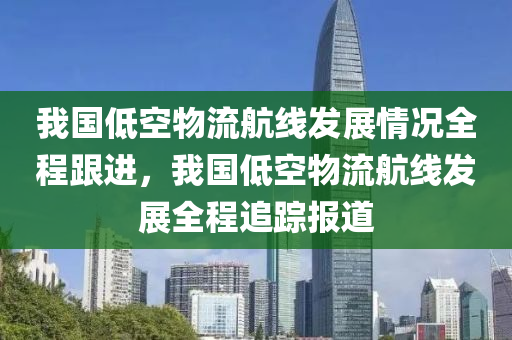 我國低空物流航線發(fā)展情況全程跟進(jìn)，我國低空物流航線發(fā)展全程追蹤報(bào)道