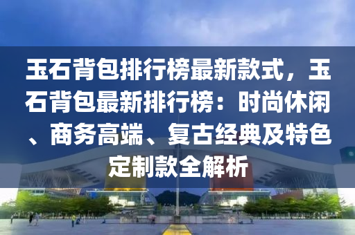 玉石背包排行榜最新款式，玉石背包最新排行榜：時(shí)尚休閑、商務(wù)高端、復(fù)古經(jīng)典及特色定制款全解析